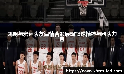 姚明与宏远队友温情合影展现篮球精神与团队力量